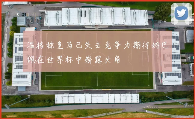温格称皇马已失去竞争力期待姆巴佩在世界杯中崭露头角