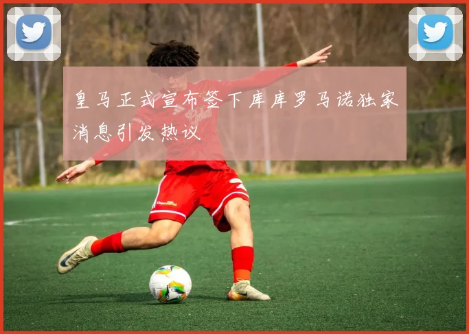 皇马正式宣布签下库库罗马诺独家消息引发热议