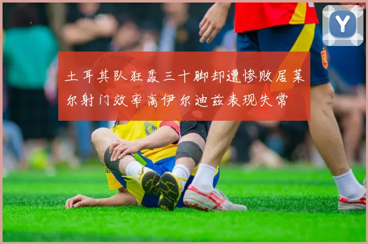 土耳其队狂轰三十脚却遭惨败居莱尔射门效率高伊尔迪兹表现失常