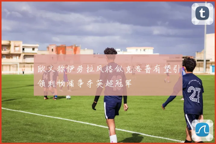 欧文称伊劳拉风格似克洛普有望引领利物浦争夺英超冠军