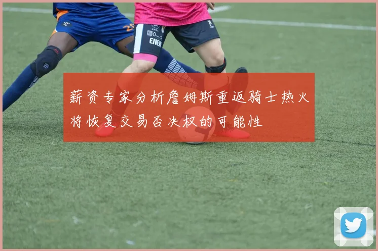 薪资专家分析詹姆斯重返骑士热火将恢复交易否决权的可能性