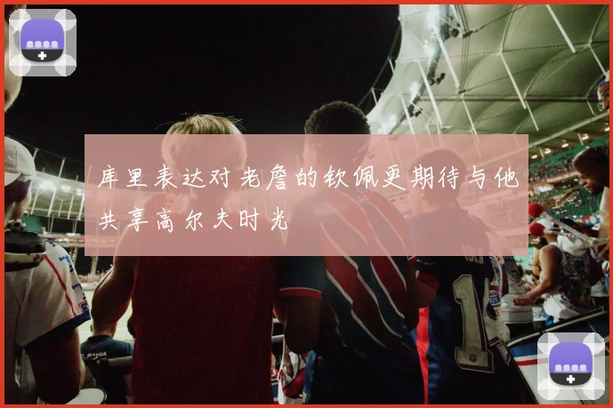 库里表达对老詹的钦佩更期待与他共享高尔夫时光