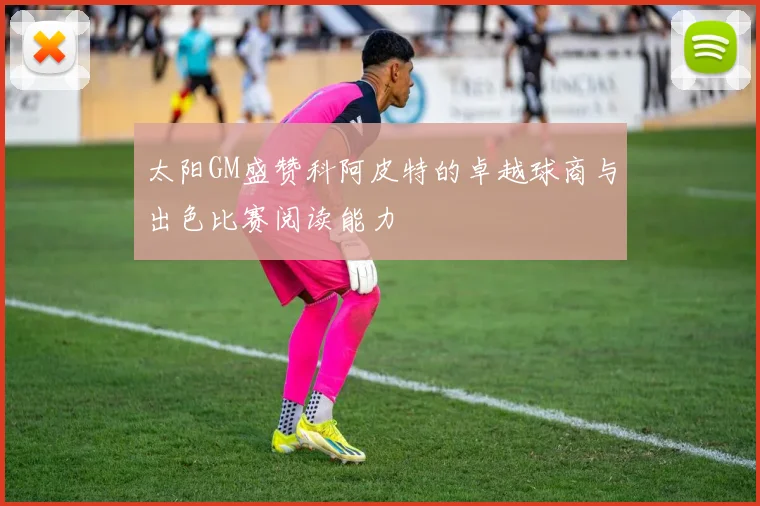 太阳GM盛赞科阿皮特的卓越球商与出色比赛阅读能力