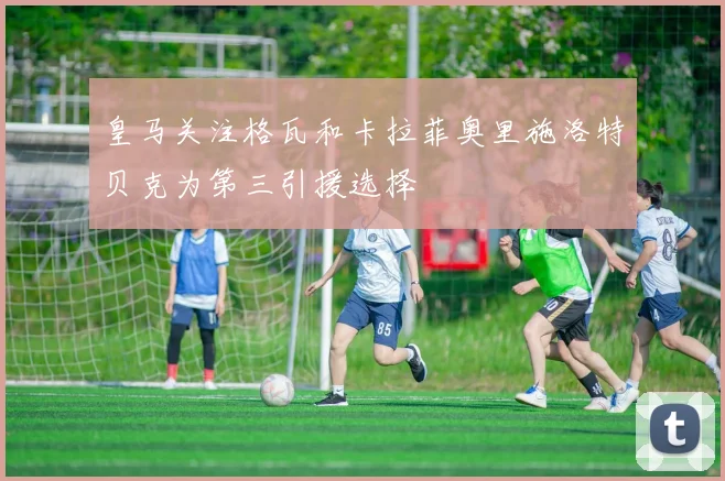 皇马关注格瓦和卡拉菲奥里施洛特贝克为第三引援选择