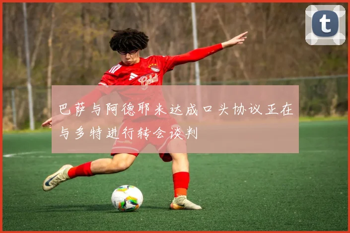 巴萨与阿德耶米达成口头协议正在与多特进行转会谈判