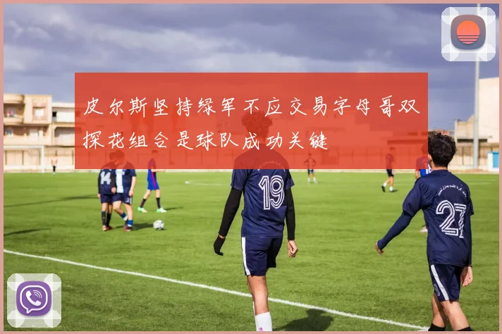 皮尔斯坚持绿军不应交易字母哥双探花组合是球队成功关键