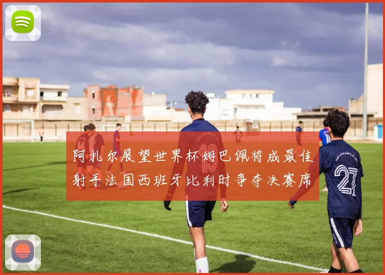阿扎尔展望世界杯姆巴佩将成最佳射手法国西班牙比利时争夺决赛席位