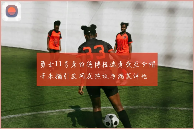 勇士11号秀伦德博格选秀夜至今帽子未摘引发网友热议与搞笑评论