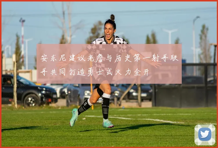 安东尼建议老詹与历史第一射手联手共同打造勇士式火力全开