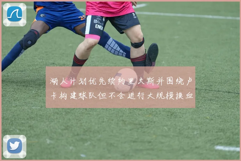 湖人计划优先续约里夫斯并围绕卢卡构建球队但不会进行大规模换血